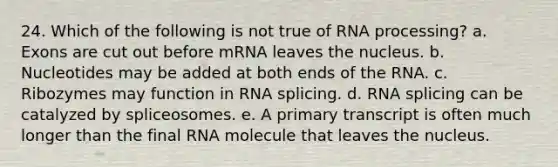 24. Which of the following is not true of RNA processing? a. Exons are cut out before mRNA leaves the nucleus. b. Nucleotides may be added at both ends of the RNA. c. Ribozymes may function in RNA splicing. d. RNA splicing can be catalyzed by spliceosomes. e. A primary transcript is often much longer than the final RNA molecule that leaves the nucleus.