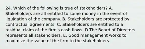 24. Which of the following is true of stakeholders? A. Stakeholders are all entitled to some money in the event of liquidation of the company. B. Stakeholders are protected by contractual agreements. C. Stakeholders are entitled to a residual claim of the firm's cash flows. D.The Board of Directors represents all stakeholders. E. Good management works to maximize the value of the firm to the stakeholders.