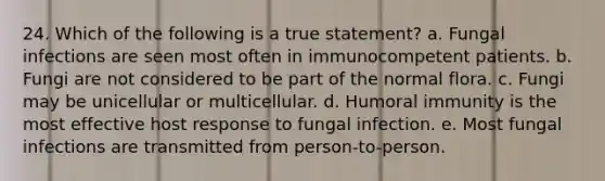 24. Which of the following is a true statement? a. Fungal infections are seen most often in immunocompetent patients. b. Fungi are not considered to be part of the normal flora. c. Fungi may be unicellular or multicellular. d. Humoral immunity is the most effective host response to fungal infection. e. Most fungal infections are transmitted from person-to-person.