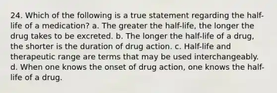 24. Which of the following is a true statement regarding the half-life of a medication? a. The greater the half-life, the longer the drug takes to be excreted. b. The longer the half-life of a drug, the shorter is the duration of drug action. c. Half-life and therapeutic range are terms that may be used interchangeably. d. When one knows the onset of drug action, one knows the half-life of a drug.