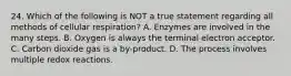 24. Which of the following is NOT a true statement regarding all methods of cellular respiration? A. Enzymes are involved in the many steps. B. Oxygen is always the terminal electron acceptor. C. Carbon dioxide gas is a by-product. D. The process involves multiple redox reactions.