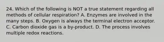 24. Which of the following is NOT a true statement regarding all methods of cellular respiration? A. Enzymes are involved in the many steps. B. Oxygen is always the terminal electron acceptor. C. Carbon dioxide gas is a by-product. D. The process involves multiple redox reactions.