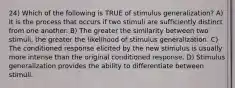 24) Which of the following is TRUE of stimulus generalization? A) It is the process that occurs if two stimuli are sufficiently distinct from one another. B) The greater the similarity between two stimuli, the greater the likelihood of stimulus generalization. C) The conditioned response elicited by the new stimulus is usually more intense than the original conditioned response. D) Stimulus generalization provides the ability to differentiate between stimuli.