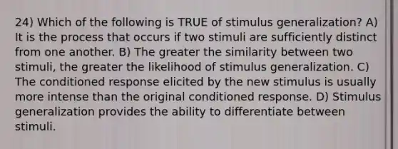 24) Which of the following is TRUE of stimulus generalization? A) It is the process that occurs if two stimuli are sufficiently distinct from one another. B) The greater the similarity between two stimuli, the greater the likelihood of stimulus generalization. C) The conditioned response elicited by the new stimulus is usually more intense than the original conditioned response. D) Stimulus generalization provides the ability to differentiate between stimuli.