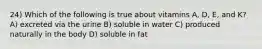 24) Which of the following is true about vitamins A, D, E, and K? A) excreted via the urine B) soluble in water C) produced naturally in the body D) soluble in fat