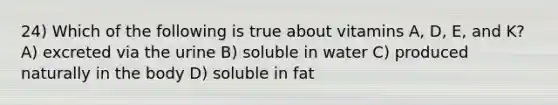 24) Which of the following is true about vitamins A, D, E, and K? A) excreted via the urine B) soluble in water C) produced naturally in the body D) soluble in fat