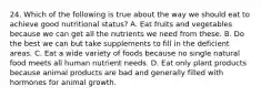 24. Which of the following is true about the way we should eat to achieve good nutritional status? A. Eat fruits and vegetables because we can get all the nutrients we need from these. B. Do the best we can but take supplements to fill in the deficient areas. C. Eat a wide variety of foods because no single natural food meets all human nutrient needs. D. Eat only plant products because animal products are bad and generally filled with hormones for animal growth.