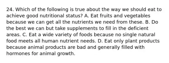 24. Which of the following is true about the way we should eat to achieve good nutritional status? A. Eat fruits and vegetables because we can get all the nutrients we need from these. B. Do the best we can but take supplements to fill in the deficient areas. C. Eat a wide variety of foods because no single natural food meets all human nutrient needs. D. Eat only plant products because animal products are bad and generally filled with hormones for animal growth.