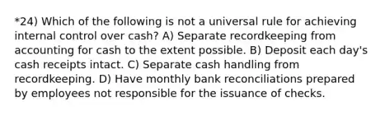 *24) Which of the following is not a universal rule for achieving internal control over cash? A) Separate recordkeeping from accounting for cash to the extent possible. B) Deposit each day's cash receipts intact. C) Separate cash handling from recordkeeping. D) Have monthly bank reconciliations prepared by employees not responsible for the issuance of checks.