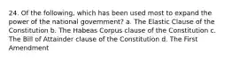 24. Of the following, which has been used most to expand the power of the national government? a. The Elastic Clause of the Constitution b. The Habeas Corpus clause of the Constitution c. The Bill of Attainder clause of the Constitution d. The First Amendment