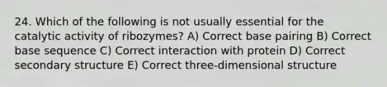 24. Which of the following is not usually essential for the catalytic activity of ribozymes? A) Correct base pairing B) Correct base sequence C) Correct interaction with protein D) Correct secondary structure E) Correct three-dimensional structure