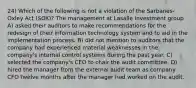 24) Which of the following is not a violation of the Sarbanes-Oxley Act (SOX)? The management at Lasalle Investment group A) asked their auditors to make recommendations for the redesign of their information technology system and to aid in the implementation process. B) did not mention to auditors that the company had experienced material weaknesses in the company's internal control systems during the past year. C) selected the company's CEO to chair the audit committee. D) hired the manager from the external audit team as company CFO twelve months after the manager had worked on the audit.