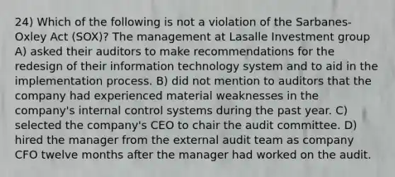 24) Which of the following is not a violation of the Sarbanes-Oxley Act (SOX)? The management at Lasalle Investment group A) asked their auditors to make recommendations for the redesign of their information technology system and to aid in the implementation process. B) did not mention to auditors that the company had experienced material weaknesses in the company's internal control systems during the past year. C) selected the company's CEO to chair the audit committee. D) hired the manager from the external audit team as company CFO twelve months after the manager had worked on the audit.