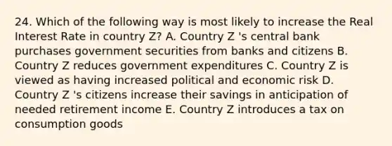 24. Which of the following way is most likely to increase the Real Interest Rate in country Z? A. Country Z 's central bank purchases government securities from banks and citizens B. Country Z reduces government expenditures C. Country Z is viewed as having increased political and economic risk D. Country Z 's citizens increase their savings in anticipation of needed retirement income E. Country Z introduces a tax on consumption goods