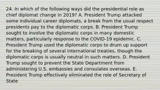 24. In which of the following ways did the presidential role as chief diplomat change in 2019? A. President Trump attacked some individual career diplomats, a break from the usual respect presidents pay to the diplomatic corps. B. President Trump sought to involve the diplomatic corps in many domestic matters, particularly response to the COVID-19 epidemic. C. President Trump used the diplomatic corps to drum up support for the breaking of several international treaties, though the diplomatic corps is usually neutral in such matters. D. President Trump sought to prevent the State Department from administering U.S. embassies and consulates overseas. E. President Trump effectively eliminated the role of Secretary of State