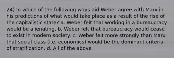 24) In which of the following ways did Weber agree with Marx in his predictions of what would take place as a result of the rise of the capitalistic state? a. Weber felt that working in a bureaucracy would be alienating. b. Weber felt that bureaucracy would cease to exist in modern society. c. Weber felt more strongly than Marx that social class (i.e. economics) would be the dominant criteria of stratification. d. All of the above