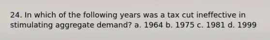 24. In which of the following years was a tax cut ineffective in stimulating aggregate demand? a. 1964 b. 1975 c. 1981 d. 1999