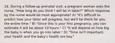 24. During a follow-up prenatal visit, a pregnant woman asks the nurse, "How long do you think I will be in labor?" Which response by the nurse would be most appropriate? A) "It's difficult to predict how your labor will progress, but we'll be there for you the entire time." B) "Since this is your first pregnancy, you can estimate it will be about 10 hours." C) "It will depend on how big the baby is when you go into labor." D) "Time isn't important; your health and the baby's health are key."