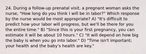 24. During a follow-up prenatal visit, a pregnant woman asks the nurse, "How long do you think I will be in labor?" Which response by the nurse would be most appropriate? A) "It's difficult to predict how your labor will progress, but we'll be there for you the entire time." B) "Since this is your first pregnancy, you can estimate it will be about 10 hours." C) "It will depend on how big the baby is when you go into labor." D) "Time isn't important; your health and the baby's health are key."