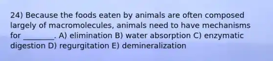 24) Because the foods eaten by animals are often composed largely of macromolecules, animals need to have mechanisms for ________. A) elimination B) water absorption C) enzymatic digestion D) regurgitation E) demineralization