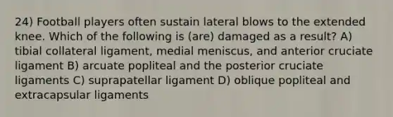 24) Football players often sustain lateral blows to the extended knee. Which of the following is (are) damaged as a result? A) tibial collateral ligament, medial meniscus, and anterior cruciate ligament B) arcuate popliteal and the posterior cruciate ligaments C) suprapatellar ligament D) oblique popliteal and extracapsular ligaments