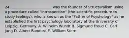 24. ______________________ was the founder of Structuralism using a procedure called "introspection" (the scientific procedure to study feelings), who is known as the "Father of Psychology" as he established the first psychology laboratory at the University of Leipzig, Germany. A. Wilhelm Wundt B. Sigmund Freud C. Carl Jung D. Albert Bandura E. William Stern