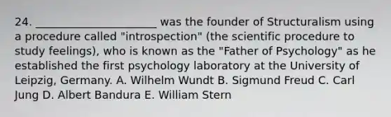 24. ______________________ was the founder of Structuralism using a procedure called "introspection" (the scientific procedure to study feelings), who is known as the "Father of Psychology" as he established the first psychology laboratory at the University of Leipzig, Germany. A. Wilhelm Wundt B. Sigmund Freud C. Carl Jung D. Albert Bandura E. William Stern