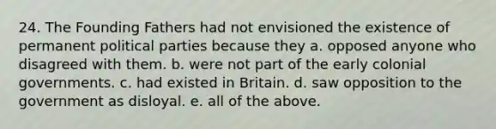 24. The Founding Fathers had not envisioned the existence of permanent political parties because they a. opposed anyone who disagreed with them. b. were not part of the early colonial governments. c. had existed in Britain. d. saw opposition to the government as disloyal. e. all of the above.