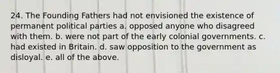 24. The Founding Fathers had not envisioned the existence of permanent political parties a. opposed anyone who disagreed with them. b. were not part of the early colonial governments. c. had existed in Britain. d. saw opposition to the government as disloyal. e. all of the above.