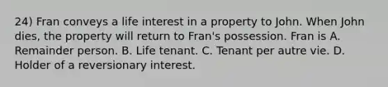 24) Fran conveys a life interest in a property to John. When John dies, the property will return to Fran's possession. Fran is A. Remainder person. B. Life tenant. C. Tenant per autre vie. D. Holder of a reversionary interest.