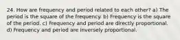 24. How are frequency and period related to each other? a) The period is the square of the frequency. b) Frequency is the square of the period. c) Frequency and period are directly proportional. d) Frequency and period are inversely proportional.