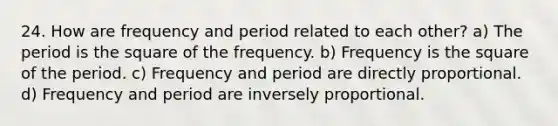 24. How are frequency and period related to each other? a) The period is the square of the frequency. b) Frequency is the square of the period. c) Frequency and period are directly proportional. d) Frequency and period are inversely proportional.