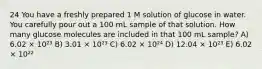 24 You have a freshly prepared 1 M solution of glucose in water. You carefully pour out a 100 mL sample of that solution. How many glucose molecules are included in that 100 mL sample? A) 6.02 × 10²³ B) 3.01 × 10²³ C) 6.02 × 10²⁴ D) 12.04 × 10²³ E) 6.02 × 10²²