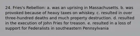 24. Fries's Rebellion: a. was an uprising in Massachusetts. b. was provoked because of heavy taxes on whiskey. c. resulted in over three-hundred deaths and much property destruction. d. resulted in the execution of John Fries for treason. e. resulted in a loss of support for Federalists in southeastern Pennsylvania