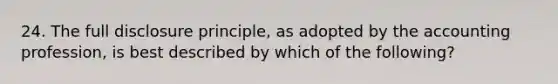 24. The full disclosure principle, as adopted by the accounting profession, is best described by which of the following?