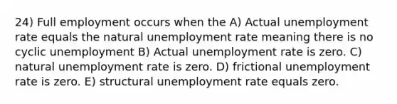 24) Full employment occurs when the A) Actual unemployment rate equals the natural unemployment rate meaning there is no cyclic unemployment B) Actual unemployment rate is zero. C) natural unemployment rate is zero. D) frictional unemployment rate is zero. E) structural unemployment rate equals zero.