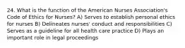 24. What is the function of the American Nurses Association's Code of Ethics for Nurses? A) Serves to establish personal ethics for nurses B) Delineates nurses' conduct and responsibilities C) Serves as a guideline for all health care practice D) Plays an important role in legal proceedings