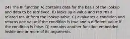 24) The IF function A) contains data for the basis of the lookup and data to be retrieved. B) looks up a value and returns a related result from the lookup table. C) evaluates a condition and returns one value if the condition is true and a different value if the condition is false. D) contains another function embedded inside one or more of its arguments.