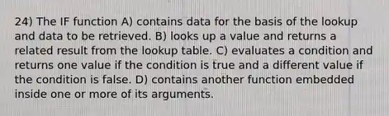 24) The IF function A) contains data for the basis of the lookup and data to be retrieved. B) looks up a value and returns a related result from the lookup table. C) evaluates a condition and returns one value if the condition is true and a different value if the condition is false. D) contains another function embedded inside one or more of its arguments.