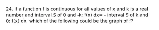 24. if a function f is continuous for all values of x and k is a real number and interval S of 0 and -k: f(x) dx= - interval S of k and 0: f(x) dx, which of the following could be the graph of f?