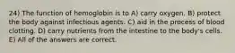 24) The function of hemoglobin is to A) carry oxygen. B) protect the body against infectious agents. C) aid in the process of blood clotting. D) carry nutrients from the intestine to the body's cells. E) All of the answers are correct.