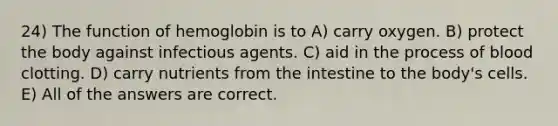 24) The function of hemoglobin is to A) carry oxygen. B) protect the body against infectious agents. C) aid in the process of blood clotting. D) carry nutrients from the intestine to the body's cells. E) All of the answers are correct.