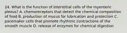 24. What is the function of interstitial cells of the myenteric plexus? A. chemoreceptors that detect the chemical composition of food B. production of mucus for lubrication and protection C. pacemaker cells that promote rhythmic contractions of the smooth muscle D. release of enzymes for chemical digestion