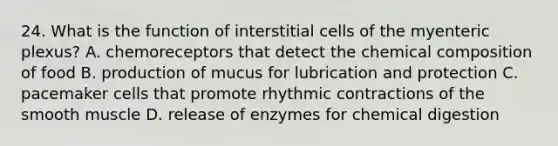 24. What is the function of interstitial cells of the myenteric plexus? A. chemoreceptors that detect the <a href='https://www.questionai.com/knowledge/kyw8ckUHTv-chemical-composition' class='anchor-knowledge'>chemical composition</a> of food B. production of mucus for lubrication and protection C. pacemaker cells that promote rhythmic contractions of the smooth muscle D. release of enzymes for chemical digestion