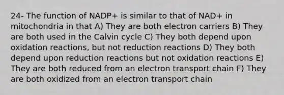 24- The function of NADP+ is similar to that of NAD+ in mitochondria in that A) They are both electron carriers B) They are both used in the Calvin cycle C) They both depend upon oxidation reactions, but not reduction reactions D) They both depend upon reduction reactions but not oxidation reactions E) They are both reduced from an electron transport chain F) They are both oxidized from an electron transport chain