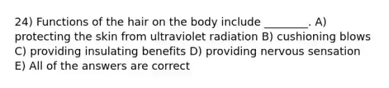 24) Functions of the hair on the body include ________. A) protecting the skin from ultraviolet radiation B) cushioning blows C) providing insulating benefits D) providing nervous sensation E) All of the answers are correct