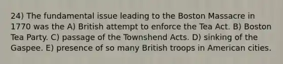 24) The fundamental issue leading to the Boston Massacre in 1770 was the A) British attempt to enforce the Tea Act. B) <a href='https://www.questionai.com/knowledge/k3SwABBzMk-boston-tea-party' class='anchor-knowledge'>boston tea party</a>. C) passage of the Townshend Acts. D) sinking of the Gaspee. E) presence of so many British troops in American cities.