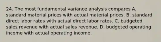 24. The most fundamental variance analysis compares A. standard material prices with actual material prices. B. standard direct labor rates with actual direct labor rates. C. budgeted sales revenue with actual sales revenue. D. budgeted operating income with actual operating income.