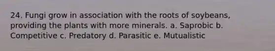 24. Fungi grow in association with the roots of soybeans, providing the plants with more minerals. a. Saprobic b. Competitive c. Predatory d. Parasitic e. Mutualistic