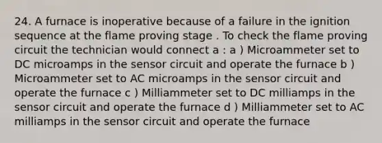 24. A furnace is inoperative because of a failure in the ignition sequence at the flame proving stage . To check the flame proving circuit the technician would connect a : a ) Microammeter set to DC microamps in the sensor circuit and operate the furnace b ) Microammeter set to AC microamps in the sensor circuit and operate the furnace c ) Milliammeter set to DC milliamps in the sensor circuit and operate the furnace d ) Milliammeter set to AC milliamps in the sensor circuit and operate the furnace